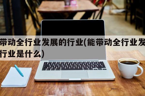 能带动全行业发展的行业(能带动全行业发展的行业是什么)